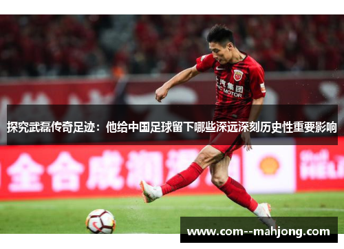 探究武磊传奇足迹：他给中国足球留下哪些深远深刻历史性重要影响
