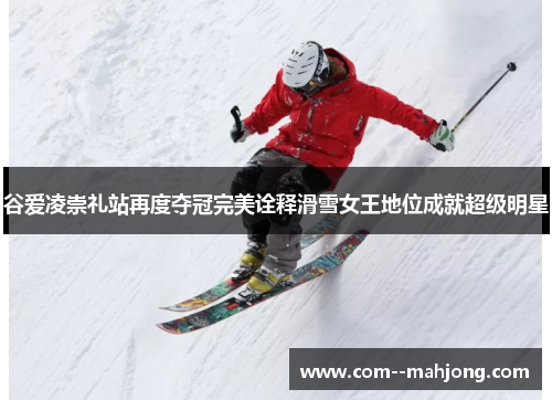 谷爱凌崇礼站再度夺冠完美诠释滑雪女王地位成就超级明星