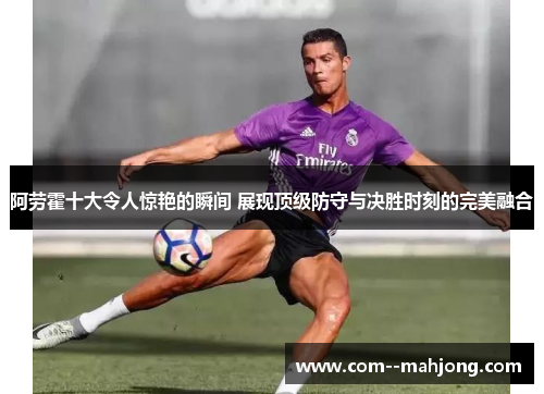 阿劳霍十大令人惊艳的瞬间 展现顶级防守与决胜时刻的完美融合