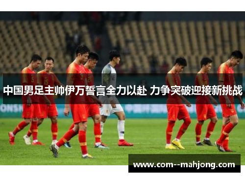 中国男足主帅伊万誓言全力以赴 力争突破迎接新挑战 中国男足主帅伊万誓言全力以赴 力争突破迎接新挑战