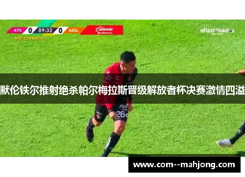 默伦铁尔推射绝杀帕尔梅拉斯晋级解放者杯决赛激情四溢