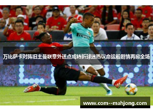 万比萨卡对阵旧主曼联意外送点成转折球迷热议命运般剧情再掀全场