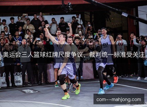 奥运会三人篮球红牌尺度争议,裁判统一标准受关注 奥运会三人篮球红牌尺度争议,裁判统一标准受关注